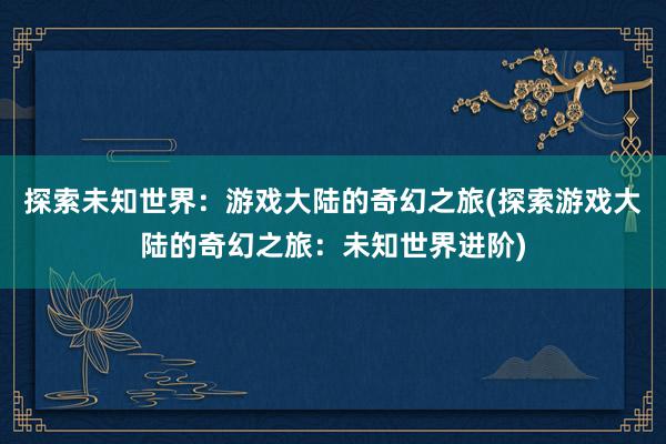 探索未知世界：游戏大陆的奇幻之旅(探索游戏大陆的奇幻之旅：未知世界进阶)